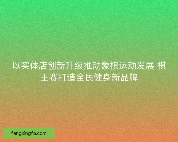 以实体店创新升级推动象棋运动发展 棋王赛打造全民健身新品牌