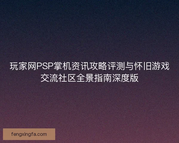 玩家网PSP掌机资讯攻略评测与怀旧游戏交流社区全景指南深度版