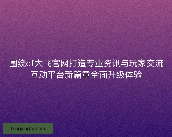 围绕cf大飞官网打造专业资讯与玩家交流互动平台新篇章全面升级体验