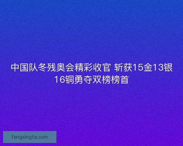 中国队冬残奥会精彩收官 斩获15金13银16铜勇夺双榜榜首
