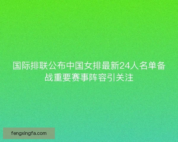 国际排联公布中国女排最新24人名单备战重要赛事阵容引关注