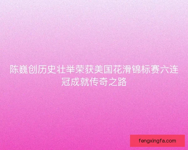 陈巍创历史壮举荣获美国花滑锦标赛六连冠成就传奇之路