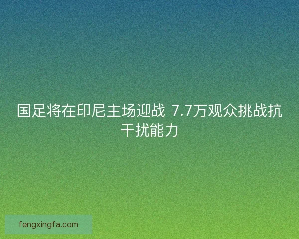 国足将在印尼主场迎战 7.7万观众挑战抗干扰能力