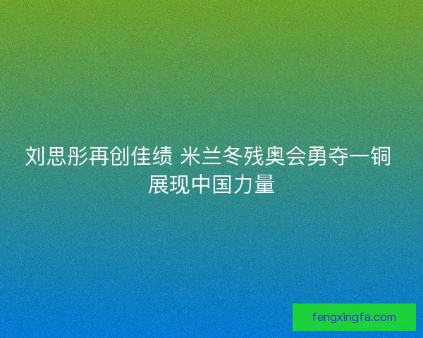刘思彤再创佳绩 米兰冬残奥会勇夺一铜 展现中国力量