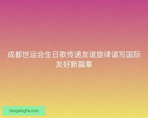 成都世运会生日歌传递友谊旋律谱写国际友好新篇章