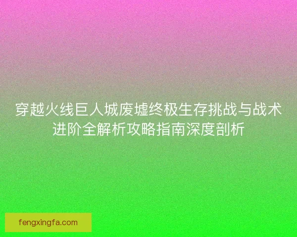 穿越火线巨人城废墟终极生存挑战与战术进阶全解析攻略指南深度剖析